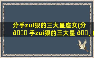 分手zui
狠的三大星座女(分 💐 手zui
狠的三大星 🕸 座女是谁)